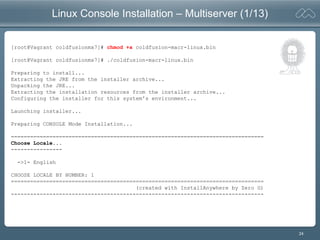 24
Linux Console Installation – Multiserver (1/13)
[root@Vagrant coldfusionmx7]# chmod +x coldfusion-macr-linux.bin
[root@Vagrant coldfusionmx7]# ./coldfusion-macr-linux.bin
Preparing to install...
Extracting the JRE from the installer archive...
Unpacking the JRE...
Extracting the installation resources from the installer archive...
Configuring the installer for this system's environment...
Launching installer...
Preparing CONSOLE Mode Installation...
===============================================================================
Choose Locale...
----------------
->1- English
CHOOSE LOCALE BY NUMBER: 1
===============================================================================
(created with InstallAnywhere by Zero G)
-------------------------------------------------------------------------------
 