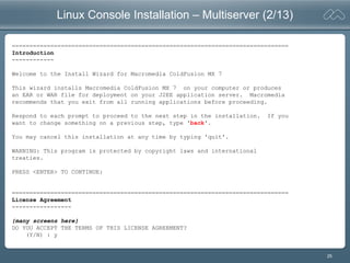 25
Linux Console Installation – Multiserver (2/13)
===============================================================================
Introduction
------------
Welcome to the Install Wizard for Macromedia ColdFusion MX 7
This wizard installs Macromedia ColdFusion MX 7 on your computer or produces
an EAR or WAR file for deployment on your J2EE application server. Macromedia
recommends that you exit from all running applications before proceeding.
Respond to each prompt to proceed to the next step in the installation. If you
want to change something on a previous step, type 'back'.
You may cancel this installation at any time by typing 'quit'.
WARNING: This program is protected by copyright laws and international
treaties.
PRESS <ENTER> TO CONTINUE:
===============================================================================
License Agreement
-----------------
{many screens here}
DO YOU ACCEPT THE TERMS OF THIS LICENSE AGREEMENT?
(Y/N) : y
 