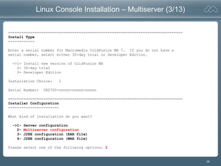 26
Linux Console Installation – Multiserver (3/13)
===============================================================================
Install Type
------------
Enter a serial number for Macromedia ColdFusion MX 7. If you do not have a
serial number, select either 30-day trial or Developer Edition.
->1- Install new version of ColdFusion MX
2- 30-day trial
3- Developer Edition
Installation Choice: 1
Serial Number: CED700-nnnnn-nnnnn-nnnnn
===============================================================================
Installer Configuration
-----------------------
What kind of installation do you want?
->1- Server configuration
2- Multiserver configuration
3- J2EE configuration (EAR file)
4- J2EE configuration (WAR file)
Please select one of the following options: 2
 