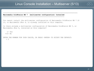 27
Linux Console Installation – Multiserver (5/13)
===============================================================================
Macromedia ColdFusion MX 7 (multiserver configuration) Installed
-----------------------------------------------------------------
You cannot install the multiserver configuration of Macromedia ColdFusion MX 7 if
it, or Macromedia JRun 4, is already installed on this computer.
Is there already a multiserver configuration of Macromedia ColdFusion MX 7, or
Macromedia JRun 4, installed on this computer?
1- Yes
->2- No
ENTER THE NUMBER FOR YOUR CHOICE, OR PRESS <ENTER> TO ACCEPT THE DEFAULT:
: 2
 