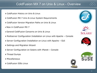 3
ColdFusion MX 7 on Unix & Linux - Overview
ColdFusion History on Unix & Linux
ColdFusion MX 7 Unix & Linux System Requirements
ColdFusion Version Migration Paths on Unix & Linux
New in ColdFusion MX 7
General ColdFusion Concerns on Unix & Linux
Multiserver Configuration Installation on Linux with Apache – Console
Server Configuration Installation on Linux with Apache – GUI
Settings and Migration Wizard
Server Configuration on Solaris with iPlanet – Console
Thread Dumps
Miscellaneous
ColdFusion IDEs Linux
 