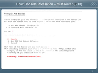 30
Linux Console Installation – Multiserver (8/13)
===============================================================================
Configure Web Servers
---------------------
Please configure your web server(s). If you do not configure a web server the
built-in web server will be used on port 8300 or the next available port.
1- Add Web Server Configuration
->2- Continue with installation
Choice: 1
****************************************************
->1- Apache
2- Sun ONE Web Server (iPlanet)
3- Cancel
What kind of Web Server are you configuring: 1
What directory contains your Apache configuration file (httpd.conf)? (For
example, on Red Hat Linux it could be located in the /etc/httpd/conf
directory if you installed from an rpm.)
Directory: /usr/local/apache2/conf
 