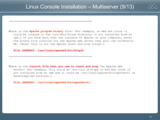 31
Linux Console Installation – Multiserver (9/13)
****************************************************
Where is the Apache program binary file? (For example, on Red Hat Linux it
could be located in the /usr/sbin/httpd directory if you installed from an
rpm.) If you have more than one instance of Apache on your computer, enter
the binary file location for the Apache web server that will use ColdFusion
MX. (Note: this is not the Apache start and stop script.)
File (DEFAULT: /usr/local/apache2/bin/httpd):
****************************************************
Where is the control file that you use to start and stop the Apache web
server? (For example, this could be /etc/init.d/httpd on Red Hat Linux if
you installed from an rpm and it could be /usr/local/apache/bin/apachectl on
hand-compiled versions.)
File (DEFAULT: /usr/local/apache2/bin/apachectl):
 