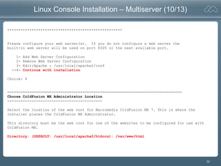32
Linux Console Installation – Multiserver (10/13)
****************************************************
Please configure your web server(s). If you do not configure a web server the
built-in web server will be used on port 8300 or the next available port.
1- Add Web Server Configuration
2- Remove Web Server Configuration
3- Edit:Apache : /usr/local/apache2/conf
->4- Continue with installation
Choice: 4
===============================================================================
Choose ColdFusion MX Administrator Location
-------------------------------------------
Select the location of the web root for Macromedia ColdFusion MX 7. This is where the
installer places the ColdFusion MX Administrator.
This directory must be the web root for one of the websites to be configured for use with
ColdFusion MX.
Directory: (DEFAULT: /usr/local/apache2/htdocs): /var/www/html
 