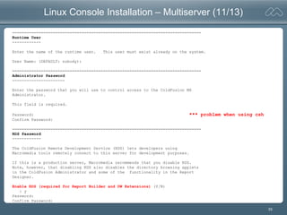 33
Linux Console Installation – Multiserver (11/13)
===============================================================================
Runtime User
------------
Enter the name of the runtime user. This user must exist already on the system.
User Name: (DEFAULT: nobody):
===============================================================================
Administrator Password
----------------------
Enter the password that you will use to control access to the ColdFusion MX
Administrator.
This field is required.
Password: *** problem when using csh
Confirm Password:
===============================================================================
RDS Password
------------
The ColdFusion Remote Development Service (RDS) lets developers using
Macromedia tools remotely connect to this server for development purposes.
If this is a production server, Macromedia recommends that you disable RDS.
Note, however, that disabling RDS also disables the directory browsing applets
in the ColdFusion Administrator and some of the functionality in the Report
Designer.
Enable RDS (required for Report Builder and DW Extensions) (Y/N)
: y
Password:
Confirm Password:
 