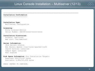 34
Linux Console Installation – Multiserver (12/13)
===============================================================================
Installation Confirmation
-------------------------
Installation Type:
Multiserver configuration
Licensing:
Fully Licensed Edition
Serial Number: CED700-nnnnn-nnnnn-nnnnn
Installation Directories:
Product: /opt/jrun4
Web root: /var/www/html
Server Information:
JRun Server: cfusion
Web Server: Apache (/usr/local/apache2/conf)
Search Service: installed
Sample Apps: installed
RDS: enabled
Disk Space Information (for Installation Target):
Required: 365,075,227 bytes
Available: 2,486,521,856 bytes
PRESS <ENTER> TO CONTINUE:
 