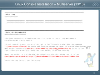 35
Linux Console Installation – Multiserver (13/13)
===============================================================================
Installing...
-------------
[==================|==================|==================|==================]
[------------------|------------------|------------------|------------------]
===============================================================================
Installation Complete
---------------------
You have successfully completed the first step in installing Macromedia
ColdFusion MX 7 with JRun 4.
To continue with your installation, go to /opt/jrun4/bin and type the command
“./jrun -start cfusion” to start the CFusion server on JRun. To finish configuring your
web server connectors you will also need to run cfmx_connectors.sh (also in the
/opt/jrun4/bin directory) once the jrun server is up and running.
When the server is started and the connectors are configured log in to the
Configuration Wizard at http://[machinename]/CFIDE/administrator/index.cfm
PRESS <ENTER> TO EXIT THE INSTALLER:
***
 