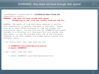 36
WARNING: /tmp does not have enough disk space!
[root@Vagrant coldfusionmx7]# ./coldfusion-macr-linux.bin
Preparing to install...
WARNING: /tmp does not have enough disk space!
Attempting to use /root for install base and tmp dir.
WARNING! The amount of /tmp disk space required to perform
this installation is greater than what is available. Please
free up at least 149363 kilobytes in /tmp and attempt this
installation again. You may also set the IATEMPDIR environment
variable to a directory on a disk partition with enough free
disk space. To set the variable enter one of the following
commands at the UNIX command line prompt before running this
installer again:
- for Bourne shell (sh), ksh, bash and zsh:
$ IATEMPDIR=/your/free/space/directory
$ export IATEMPDIR
- for C shell (csh) and tcsh:
$ setenv IATEMPDIR /your/free/space/directory
 