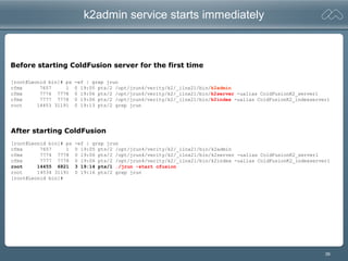 39
k2admin service starts immediately
[root@Leonid bin]# ps -ef | grep jrun
cfmx 7657 1 0 19:05 pts/2 /opt/jrun4/verity/k2/_ilnx21/bin/k2admin
cfmx 7774 7778 0 19:06 pts/2 /opt/jrun4/verity/k2/_ilnx21/bin/k2server -ualias ColdFusionK2_server1
cfmx 7777 7778 0 19:06 pts/2 /opt/jrun4/verity/k2/_ilnx21/bin/k2index -ualias ColdFusionK2_indexserver1
root 14453 31191 0 19:13 pts/2 grep jrun
[root@Leonid bin]# ps -ef | grep jrun
cfmx 7657 1 0 19:05 pts/2 /opt/jrun4/verity/k2/_ilnx21/bin/k2admin
cfmx 7774 7778 0 19:06 pts/2 /opt/jrun4/verity/k2/_ilnx21/bin/k2server -ualias ColdFusionK2_server1
cfmx 7777 7778 0 19:06 pts/2 /opt/jrun4/verity/k2/_ilnx21/bin/k2index -ualias ColdFusionK2_indexserver1
root 14455 6821 3 19:14 pts/1 ./jrun -start cfusion
root 14534 31191 0 19:16 pts/2 grep jrun
[root@Leonid bin]#
Before starting ColdFusion server for the first time
After starting ColdFusion
 