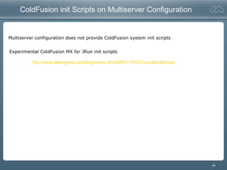 40
ColdFusion init Scripts on Multiserver Configuration
Multiserver configuration does not provide ColdFusion system init scripts
Experimental ColdFusion MX for JRun init scripts
http://www.talkingtree.com/blog/index.cfm/2005/7/15/CFLinuxBootScripts
 
