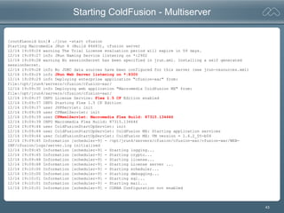 43
Starting ColdFusion - Multiserver
[root@Leonid bin]# ./jrun -start cfusion
Starting Macromedia JRun 4 (Build 84683), cfusion server
12/14 19:09:24 warning The Trial License evaluation period will expire in 59 days.
12/14 19:09:27 info JRun Naming Service listening on *:2902
12/14 19:09:28 warning No sessionSecret has been specified in jrun.xml. Installing a self generated
sessionSecret.
12/14 19:09:28 info No JDBC data sources have been configured for this server (see jrun-resources.xml)
12/14 19:09:29 info JRun Web Server listening on *:8300
12/14 19:09:29 info Deploying enterprise application "cfusion-ear" from:
file:/opt/jrun4/servers/cfusion/cfusion-ear/
12/14 19:09:30 info Deploying web application "Macromedia Coldfusion MX" from:
file:/opt/jrun4/servers/cfusion/cfusion-ear/
12/14 19:09:37 INFO License Service: Flex 1.5 CF Edition enabled
12/14 19:09:37 INFO Starting Flex 1.5 CF Edition
12/14 19:09:37 user JSPServlet: init
12/14 19:09:39 user CFMxmlServlet: init
12/14 19:09:39 user CFMxmlServlet: Macromedia Flex Build: 87315.134646
12/14 19:09:39 INFO Macromedia Flex Build: 87315.134646
12/14 19:09:44 user ColdFusionStartUpServlet: init
12/14 19:09:44 user ColdFusionStartUpServlet: ColdFusion MX: Starting application services
12/14 19:09:44 user ColdFusionStartUpServlet: ColdFusion MX: VM version = 1.4.2_05-b04
12/14 19:09:45 Information [scheduler-9] - /opt/jrun4/servers/cfusion/cfusion-ear/cfusion-war/WEB-
INF/cfusion/logs/server.log initialized
12/14 19:09:45 Information [scheduler-9] - Starting logging...
12/14 19:09:45 Information [scheduler-9] - Starting crypto...
12/14 19:09:48 Information [scheduler-9] - Starting license...
12/14 19:09:48 Information [scheduler-9] - Starting License server ...
12/14 19:10:00 Information [scheduler-9] - Starting scheduler...
12/14 19:10:00 Information [scheduler-9] - Starting debugging...
12/14 19:10:01 Information [scheduler-9] - Starting sql...
12/14 19:10:01 Information [scheduler-9] - Starting mail...
12/14 19:10:01 Information [scheduler-9] - CORBA Configuration not enabled
 