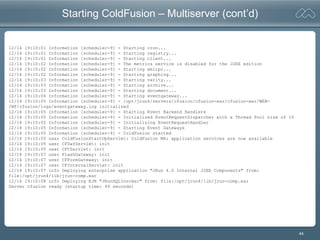 44
Starting ColdFusion – Multiserver (cont’d)
12/14 19:10:01 Information [scheduler-9] - Starting cron...
12/14 19:10:01 Information [scheduler-9] - Starting registry...
12/14 19:10:01 Information [scheduler-9] - Starting client...
12/14 19:10:02 Information [scheduler-9] - The metrics service is disabled for the J2EE edition
12/14 19:10:02 Information [scheduler-9] - Starting xmlrpc...
12/14 19:10:02 Information [scheduler-9] - Starting graphing...
12/14 19:10:03 Information [scheduler-9] - Starting verity...
12/14 19:10:03 Information [scheduler-9] - Starting archive...
12/14 19:10:03 Information [scheduler-9] - Starting document...
12/14 19:10:04 Information [scheduler-9] - Starting eventgateway...
12/14 19:10:05 Information [scheduler-9] - /opt/jrun4/servers/cfusion/cfusion-ear/cfusion-war/WEB-
INF/cfusion/logs/eventgateway.log initialized
12/14 19:10:05 Information [scheduler-9] - Starting Event Backend Handlers
12/14 19:10:05 Information [scheduler-9] - Initialized EventRequestDispatcher with a Thread Pool size of 10
12/14 19:10:05 Information [scheduler-9] - Initializing EventRequestHandler
12/14 19:10:05 Information [scheduler-9] - Starting Event Gateways
12/14 19:10:05 Information [scheduler-9] - ColdFusion started
12/14 19:10:05 user ColdFusionStartUpServlet: ColdFusion MX: application services are now available
12/14 19:10:05 user CFSwfServlet: init
12/14 19:10:05 user CFCServlet: init
12/14 19:10:07 user FlashGateway: init
12/14 19:10:07 user CFFormGateway: init
12/14 19:10:07 user CFInternalServlet: init
12/14 19:10:07 info Deploying enterprise application "JRun 4.0 Internal J2EE Components" from:
file:/opt/jrun4/lib/jrun-comp.ear
12/14 19:10:08 info Deploying EJB "JRunSQLInvoker" from: file:/opt/jrun4/lib/jrun-comp.ear
Server cfusion ready (startup time: 49 seconds)
 