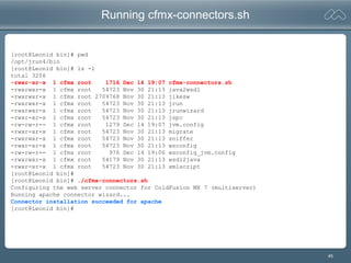 45
Running cfmx-connectors.sh
[root@Leonid bin]# pwd
/opt/jrun4/bin
[root@Leonid bin]# ls -l
total 3256
-rwxr-xr-x 1 cfmx root 1716 Dec 14 19:07 cfmx-connectors.sh
-rwxrwxr-x 1 cfmx root 54723 Nov 30 21:13 java2wsdl
-rwxrwxr-x 1 cfmx root 2709768 Nov 30 21:13 jikesw
-rwxrwxr-x 1 cfmx root 54723 Nov 30 21:13 jrun
-rwxrwxr-x 1 cfmx root 54723 Nov 30 21:13 jrunwizard
-rwxr-xr-x 1 cfmx root 54723 Nov 30 21:13 jspc
-rw-rw-r-- 1 cfmx root 1279 Dec 14 19:07 jvm.config
-rwxr-xr-x 1 cfmx root 54723 Nov 30 21:13 migrate
-rwxrwxr-x 1 cfmx root 54723 Nov 30 21:13 sniffer
-rwxr-xr-x 1 cfmx root 54723 Nov 30 21:13 wsconfig
-rw-rw-r-- 1 cfmx root 976 Dec 14 19:06 wsconfig_jvm.config
-rwxrwxr-x 1 cfmx root 54179 Nov 30 21:13 wsdl2java
-rwxr-xr-x 1 cfmx root 54723 Nov 30 21:13 xmlscript
[root@Leonid bin]#
[root@Leonid bin]# ./cfmx-connectors.sh
Configuring the web server connector for ColdFusion MX 7 (multiserver)
Running apache connector wizard...
Connector installation succeeded for apache
[root@Leonid bin]#
 
