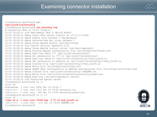 46
Examining connector installation
[root@Leonid wsconfig]# pwd
/opt/jrun4/lib/wsconfig
[root@Leonid wsconfig]# cat wsconfig.log
# Created by JRun on 12/14 19:26:11
12/14 19:26:11 info Macromedia JRun 4 (Build 84683)
12/14 19:26:12 debug Found JRun server cfusion at 127.0.0.1:2902
12/14 19:26:16 debug Fedora Core release 3 (Heidelberg)
12/14 19:26:16 debug Detected Red Hat Linux release 3
12/14 19:26:16 debug Using Apache binary /usr/sbin/httpd
12/14 19:26:16 info Server version: Apache/2.0.52
12/14 19:26:16 debug Using Apache control script /usr/sbin/apachectl
12/14 19:26:16 debug Parsing Apache configuration file /etc/httpd/conf/httpd.conf
12/14 19:26:16 debug Exec'ing chmod 777 /opt/jrun4/lib/wsconfig/1
12/14 19:26:16 debug Set permission to 777 on /opt/jrun4/lib/wsconfig/1
12/14 19:26:16 debug Exec'ing chmod +x /opt/jrun4/lib/wsconfig/1/mod_jrun20.so
12/14 19:26:16 debug Set permission to execute on /opt/jrun4/lib/wsconfig/1/mod_jrun20.so
12/14 19:26:16 debug Created file /opt/jrun4/lib/wsconfig/1/mod_jrun20.so
12/14 19:26:16 debug Wrote file /etc/httpd/conf/httpd.conf
12/14 19:26:16 debug Added JRun configuration to Apache configuration file /etc/httpd/conf/httpd.conf
12/14 19:26:16 debug Created file /opt/jrun4/lib/wsconfig/1/README.txt
12/14 19:26:16 debug Wrote file /opt/jrun4/lib/wsconfig/wsconfig.properties
12/14 19:26:16 debug Exec'ing /usr/sbin/apachectl restart
12/14 19:26:16 info Restarted Apache server
[root@Leonid wsconfig]# ls -l
total 24
drwxrwxrwx 2 root root 4096 Dec 14 19:26 1
-rw-r--r-- 1 root root 1312 Dec 14 19:26 wsconfig.log
-rw-r--r-- 1 root root 189 Dec 14 19:26 wsconfig.properties
[root@Leonid wsconfig]# ls -l 1/
total 92
-rwxr-xr-x 1 root root 74768 Sep 2 07:14 mod_jrun20.so
-rw-r--r-- 1 root root 272 Dec 14 19:26 README.txt
[root@Leonid wsconfig]#
 