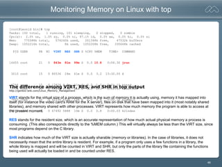 48
Monitoring Memory on Linux with top
[root@Leonid bin]# top
Tasks: 102 total, 1 running, 101 sleeping, 0 stopped, 0 zombie
Cpu(s): 2.0% us, 1.0% sy, 0.0% ni, 97.1% id, 0.0% wa, 0.0% hi, 0.0% si
Mem: 775588k total, 574240k used, 201348k free, 47532k buffers
Swap: 1052216k total, 8k used, 1052208k free, 330668k cached
PID USER PR NI VIRT RES SHR S %CPU %MEM TIME+ COMMAND
14455 root 21 0 843m 81m 99m S 0.0 10.8 0:06.30 jrun
3010 root 15 0 80536 24m 61m S 0.0 3.2 13:30.00 X
6794 root 15 0 17828 9.9m 11m S 0.0 1.3 0:01.10 httpd
7774 cfmx 15 0 46840 9.9m 11m S 0.0 1.3 0:00.69 k2server
7657 cfmx 15 0 42236 6532 12m S 0.0 0.8 0:00.10 k2admin
7777 cfmx 15 0 47492 5888 10m S 0.0 0.8 0:00.03 k2index
The difference among VIRT, RES, and SHR in top output
http://gentoo-wiki.com/Linux_Memory_Management
VIRT stands for the virtual size of a process, which is the sum of memory it is actually using, memory it has mapped into
itself (for instance the video card's RAM for the X server), files on disk that have been mapped into it (most notably shared
libraries), and memory shared with other processes. VIRT represents how much memory the program is able to access at
the present moment.
RES stands for the resident size, which is an accurate representation of how much actual physical memory a process is
consuming. (This also corresponds directly to the %MEM column.) This will virtually always be less than the VIRT size, since
most programs depend on the C library.
SHR indicates how much of the VIRT size is actually sharable (memory or libraries). In the case of libraries, it does not
necessarily mean that the entire library is resident. For example, if a program only uses a few functions in a library, the
whole library is mapped and will be counted in VIRT and SHR, but only the parts of the library file containing the functions
being used will actually be loaded in and be counted under RES.
 