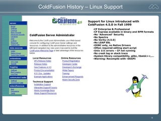 6
ColdFusion History – Linux Support
Support for Linux introduced with
ColdFusion 4.5.0 in Fall 1999
-CF Enterprise & Professional
-CF Express available in binary and RPM formats
-No “Advanced” Security
-No Spectra
-No Verity (4.5.0)
-No LDAP SSL
-ODBC only, no Native Drivers
-Often required editing start script
-Unix 111 errors – CF not running
-No crash log or stack trace
-System library compatibility, glibc, libstdc++,...
-Warning: Recompile with -DEAPI
 