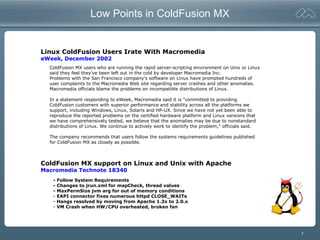 7
Low Points in ColdFusion MX
Linux ColdFusion Users Irate With Macromedia
eWeek, December 2002
ColdFusion MX users who are running the rapid server-scripting environment on Unix or Linux
said they feel they've been left out in the cold by developer Macromedia Inc.
Problems with the San Francisco company's software on Linux have prompted hundreds of
user complaints to the Macromedia Web site regarding server crashes and other anomalies.
Macromedia officials blame the problems on incompatible distributions of Linux.
In a statement responding to eWeek, Macromedia said it is "committed to providing
ColdFusion customers with superior performance and stability across all the platforms we
support, including Windows, Linux, Solaris and HP-UX. Since we have not yet been able to
reproduce the reported problems on the certified hardware platform and Linux versions that
we have comprehensively tested, we believe that the anomalies may be due to nonstandard
distributions of Linux. We continue to actively work to identify the problem," officials said.
The company recommends that users follow the systems requirements guidelines published
for ColdFusion MX as closely as possible.
ColdFusion MX support on Linux and Unix with Apache
Macromedia Technote 18340
- Follow System Requirements
- Changes to jrun.xml for mapCheck, thread values
- MaxPermSize jvm arg for out of memory conditions
- EAPI connector fixes numerous httpd CLOSE_WAITs
- Hangs resolved by moving from Apache 1.3x to 2.0.x
- VM Crash when HW/CPU overheated, broken fan
 