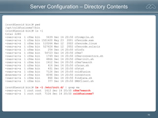 70
Server Configuration – Directory Contents
[root@Leonid bin]# pwd
/opt/coldfusionmx7/bin
[root@Leonid bin]# ls -l
total 2280
-rwxr-xr-x 1 cfmx bin 5639 Dec 14 20:50 cfcompile.sh
-rwxr-xr-x 1 cfmx bin 1501420 May 23 2001 cfencode.exe
-rwxr-xr-x 1 cfmx bin 110264 Mar 12 2002 cfencode.linux
-rwxr-xr-x 1 cfmx bin 527624 Mar 12 2002 cfencode.solaris
-rwxr-xr-x 1 cfmx bin 254 Dec 14 20:50 cfinfo
-rwxr-xr-x 1 cfmx bin 54723 Dec 14 20:50 cfmx7
-rwxr-xr-x 1 cfmx bin 1749 Dec 14 20:50 cfmx-connectors.sh
-rwxr-xr-x 1 cfmx bin 4866 Dec 14 20:50 cfmx-init.sh
-rwxr-xr-x 1 cfmx bin 1412 Dec 14 20:50 cfmx7search
-rwxr-xr-x 1 cfmx bin 416 Dec 14 20:50 cfscan.sh
-rwxr-xr-x 1 cfmx bin 431 Dec 14 20:50 cfstat
-rwxr-xr-x 1 cfmx bin 7126 Dec 14 20:50 coldfusion
drwxrwxr-x 2 cfmx bin 4096 Dec 14 20:50 connectors
-rwxr-xr-x 1 cfmx bin 860 Dec 14 20:50 findjava.sh
-rwxr-xr-x 1 cfmx bin 377 Dec 14 20:50 SMSClient.sh
[root@Leonid bin]# ls -l /etc/init.d/ | grep mx
-rwxr-xr-x 1 root root 1412 Dec 14 20:50 cfmx7search
-rwxr-xr-x 1 root root 7126 Dec 14 20:50 coldfusionmx7
 