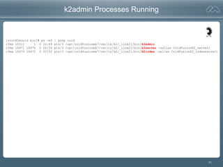 71
k2admin Processes Running
[root@Leonid bin]# ps -ef | grep cold
cfmx 16311 1 0 20:49 pts/3 /opt/coldfusionmx7/verity/k2/_ilnx21/bin/k2admin
cfmx 16471 16475 0 20:50 pts/3 /opt/coldfusionmx7/verity/k2/_ilnx21/bin/k2server -ualias ColdFusionK2_server1
cfmx 16474 16475 0 20:50 pts/3 /opt/coldfusionmx7/verity/k2/_ilnx21/bin/k2index –ualias ColdFusionK2_indexserver1
 