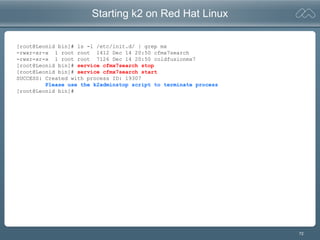 72
Starting k2 on Red Hat Linux
[root@Leonid bin]# ls -l /etc/init.d/ | grep mx
-rwxr-xr-x 1 root root 1412 Dec 14 20:50 cfmx7search
-rwxr-xr-x 1 root root 7126 Dec 14 20:50 coldfusionmx7
[root@Leonid bin]# service cfmx7search stop
[root@Leonid bin]# service cfmx7search start
SUCCESS: Created with process ID: 19307
Please use the k2adminstop script to terminate process
[root@Leonid bin]#
 
