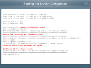 73
Starting the Server Configuration
[root@Leonid bin]# ls -l /etc/init.d/ | grep mx
-rwxr-xr-x 1 root root 1412 Dec 14 20:50 cfmx7search
-rwxr-xr-x 1 root root 7126 Dec 14 20:50 coldfusionmx7
[root@Leonid bin]# pwd
/opt/coldfusionmx7/bin
[root@Leonid bin]# service coldfusionmx7 start
Starting ColdFusion MX 7...
The ColdFusion MX 7 server is starting up and will be available shortly.
======================================================================
Running the ColdFusion MX 7 connector wizard
======================================================================
Configuring the web server connector (Launched on the first run of the ColdFusion MX 7
start script)
Running apache connector wizard...
ColdFusion MX 7 not started, will retry connector 12 more time(s)
Connector installation succeeded for apache
======================================================================
ColdFusion MX 7 has been started.
ColdFusion MX 7 will write logs to /opt/coldfusionmx7/logs/cfserver.log
======================================================================
[root@Leonid bin]#
 