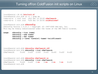 74
Turning off/on ColdFusion init scripts on Linux
[root@Leonid ~]# cd /etc/init.d/
[root@Leonid init.d]# ls -l | grep mx
-rwxr-xr-x 1 root root 1412 Dec 14 20:50 cfmx7search
-rwxr-xr-x 1 root root 7126 Dec 14 20:50 coldfusionmx7
[root@Leonid init.d]# chkconfig
chkconfig version 1.3.11.1 - Copyright (C) 1997-2000 Red Hat, Inc.
This may be freely redistributed under the terms of the GNU Public License.
usage: chkconfig --list [name]
chkconfig --add <name>
chkconfig --del <name>
chkconfig [--level <levels>] <name> <on|off|reset>
[root@Leonid init.d]# chkconfig cfmx7search off
[root@Leonid init.d]# chkconfig --list cfmx7search
cfmx7search 0:off 1:off 2:off 3:off 4:off 5:off 6:off
[root@Leonid init.d]# chkconfig cfmx7search on
[root@Leonid init.d]# chkconfig --list cfmx7search
cfmx7search 0:off 1:off 2:on 3:on 4:on 5:on 6:off
[root@Leonid init.d]#
 