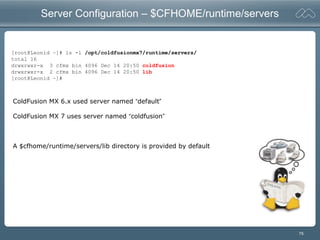 75
Server Configuration – $CFHOME/runtime/servers
[root@Leonid ~]# ls -l /opt/coldfusionmx7/runtime/servers/
total 16
drwxrwxr-x 3 cfmx bin 4096 Dec 14 20:50 coldfusion
drwxrwxr-x 2 cfmx bin 4096 Dec 14 20:50 lib
[root@Leonid ~]#
ColdFusion MX 6.x used server named “default”
ColdFusion MX 7 uses server named “coldfusion”
A $cfhome/runtime/servers/lib directory is provided by default
 