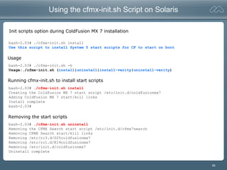 85
Using the cfmx-init.sh Script on Solaris
Init scripts option during ColdFusion MX 7 installation
bash-2.03# ./cfmx-init.sh install
Use this script to install System 5 start scripts for CF to start on boot
bash-2.03# ./cfmx-init.sh -h
Usage:./cfmx-init.sh (install|uninstall|install-verity|uninstall-verity)
bash-2.03# ./cfmx-init.sh install
Creating the Coldfusion MX 7 start script /etc/init.d/coldfusionmx7
Adding ColdFusion MX 7 start/kill links
Install complete
bash-2.03#
bash-2.03# ./cfmx-init.sh uninstall
Removing the CFMX Search start script /etc/init.d/cfmx7search
Removing CFMX Search start/kill links
Removing /etc/rc3.d/S25coldfusionmx7
Removing /etc/rc1.d/K19coldfusionmx7
Removing /etc/init.d/coldfusionmx7
Uninstall complete
Running cfmx-init.sh to install start scripts
Removing the start scripts
Usage
 