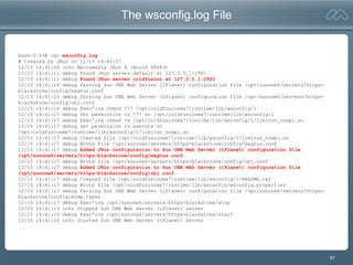 87
The wsconfig.log File
bash-2.03# cat wsconfig.log
# Created by JRun on 12/15 14:40:37
12/15 14:41:04 info Macromedia JRun 4 (Build 84683)
12/15 14:41:11 debug Found JRun server default at 127.0.0.1:2901
12/15 14:41:11 debug Found JRun server coldfusion at 127.0.0.1:2920
12/15 14:41:16 debug Parsing Sun ONE Web Server (iPlanet) configuration file /opt/sunone6/servers/https-
blackstone/config/magnus.conf
12/15 14:41:16 debug Parsing Sun ONE Web Server (iPlanet) configuration file /opt/sunone6/servers/https-
blackstone/config/obj.conf
12/15 14:41:16 debug Exec'ing chmod 777 /opt/coldfusionmx7/runtime/lib/wsconfig/1
12/15 14:41:17 debug Set permission to 777 on /opt/coldfusionmx7/runtime/lib/wsconfig/1
12/15 14:41:17 debug Exec'ing chmod +x /opt/coldfusionmx7/runtime/lib/wsconfig/1/libjrun_nsapi.so
12/15 14:41:17 debug Set permission to execute on
/opt/coldfusionmx7/runtime/lib/wsconfig/1/libjrun_nsapi.so
12/15 14:41:17 debug Created file /opt/coldfusionmx7/runtime/lib/wsconfig/1/libjrun_nsapi.so
12/15 14:41:17 debug Wrote file /opt/sunone6/servers/https-blackstone/config/magnus.conf
12/15 14:41:17 debug Added JRun configuration to Sun ONE Web Server (iPlanet) configuration file
/opt/sunone6/servers/https-blackstone/config/magnus.conf
12/15 14:41:17 debug Wrote file /opt/sunone6/servers/https-blackstone/config/obj.conf
12/15 14:41:17 debug Added JRun configuration to Sun ONE Web Server (iPlanet) configuration file
/opt/sunone6/servers/https-blackstone/config/obj.conf
12/15 14:41:17 debug Created file /opt/coldfusionmx7/runtime/lib/wsconfig/1/README.txt
12/15 14:41:17 debug Wrote file /opt/coldfusionmx7/runtime/lib/wsconfig/wsconfig.properties
12/15 14:41:17 debug Parsing Sun ONE Web Server (iPlanet) configuration file /opt/sunone6/servers/https-
blackstone/config/mime.types
12/15 14:41:17 debug Exec'ing /opt/sunone6/servers/https-blackstone/stop
12/15 14:41:19 info Stopped Sun ONE Web Server (iPlanet) server
12/15 14:41:19 debug Exec'ing /opt/sunone6/servers/https-blackstone/start
12/15 14:41:26 info Started Sun ONE Web Server (iPlanet) server
 