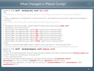 88
What Changed in iPlanet Config?
bash-2.03# diff backup/obj.conf obj.conf
4c4
< NameTrans fn="pfx2dir" from="/servlet" dir="$docroot/servlet" name="ServletByExt"
---
> #JRun NameTrans fn="pfx2dir" from="/servlet" dir="$docroot/servlet" name="ServletByExt"
11c11,19
< PathCheck fn=find-index index-names="index.html,home.html"
---
> PathCheck fn=find-index index-names="index.html,home.html,index.cfm"
> PathCheck fn="jrunfilter"
> ObjectType fn=type-by-exp exp=*.jsp type="jrun-internal/ext"
> ObjectType fn=type-by-exp exp=*.jws type="jrun-internal/ext"
> ObjectType fn=type-by-exp exp=*.cfm type="jrun-internal/ext"
> ObjectType fn=type-by-exp exp=*.cfml type="jrun-internal/ext"
> ObjectType fn=type-by-exp exp=*.cfc type="jrun-internal/ext"
> ObjectType fn=type-by-exp exp=*.cfr type="jrun-internal/ext"
> ObjectType fn=type-by-exp exp=*.cfswf type="jrun-internal/ext"
13a22
> Service method=(GET|HEAD|POST) type="jrun-internal/*" fn="jrunservice"
--------------------------------------------------------------------
bash-2.03# diff backup/magnus.conf magnus.conf
22a23,24
> Init fn="load-modules" shlib="/opt/coldfusionmx7/runtime/lib/wsconfig/1/libjrun_nsapi.so"
funcs="jruninit,jrunfilter,jrunservice"
> Init fn="jruninit"
serverstore="/opt/coldfusionmx7/runtime/lib/wsconfig/1/jrunserver.store"
bootstrap="127.0.0.1:51011" verbose="false" apialloc="false" ssl="
="<optionally redirect to this URL on errors>" connecttimeout="15" recvtimeout="300"
sendtimeout="15"
 