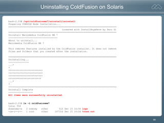 89
Uninstalling ColdFusion on Solaris
bash-2.03# /opt/coldfusionmx7/uninstall/uninstall
Preparing CONSOLE Mode Installation...
===============================================================================
(created with InstallAnywhere by Zero G)
===============================================================================
Uninstall Macromedia ColdFusion MX 7
------------------------------------
About to uninstall...
Macromedia ColdFusion MX 7
This removes features installed by the ColdFusion installer. It does not remove
files and folders that you created after the installation.
===============================================================================
Uninstalling...
---------------
...*
*
*************************
*************************
*************************
************************
...*
*
===============================================================================
Uninstall Complete
------------------
All items were successfully uninstalled.
bash-2.03# ls -l coldfusionmx7
total 354
drwxrwxr-x 2 nobody other 512 Dec 15 16:06 logs
-rw-r--r-- 1 root other 167316 Dec 15 16:04 truss.out
 
