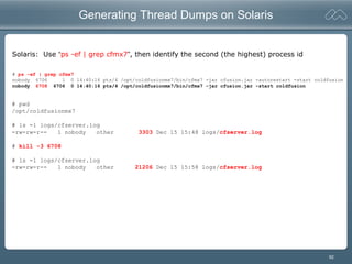 92
Generating Thread Dumps on Solaris
Solaris: Use “ps -ef | grep cfmx7”, then identify the second (the highest) process id
# ps -ef | grep cfmx7
nobody 6706 1 0 14:40:16 pts/4 /opt/coldfusionmx7/bin/cfmx7 -jar cfusion.jar -autorestart -start coldfusion
nobody 6708 6706 0 14:40:16 pts/4 /opt/coldfusionmx7/bin/cfmx7 -jar cfusion.jar -start coldfusion
# pwd
/opt/coldfusionmx7
# ls -l logs/cfserver.log
-rw-rw-r-- 1 nobody other 3303 Dec 15 15:48 logs/cfserver.log
# kill -3 6708
# ls -l logs/cfserver.log
-rw-rw-r-- 1 nobody other 21206 Dec 15 15:58 logs/cfserver.log
 
