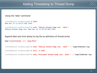 93
Adding Timestamp to Thread Dump
[root@Leonid coldfusionmx7]# date
Wed Dec 15 11:59:07 EST 2004
[root@Leonid coldfusionmx7]# echo "Taking thread dump now: `date`"
Taking thread dump now: Wed Dec 15 11:59:39 EST 2004
[root@Leonid coldfusionmx7]# echo "Taking thread dump now: `date`" >> logs/cfserver.log
[root@Leonid coldfusionmx7]# kill -3 2598
[root@Leonid coldfusionmx7]# echo "Finished thread dump now: `date`" >> logs/cfserver.log
Append date and time stamp to log file as delimters of thread dump
Use “{command} >> {log file}”
Using the “date” command
 