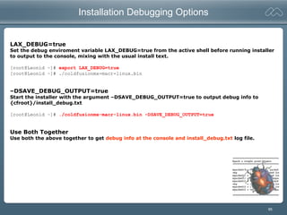 95
Installation Debugging Options
LAX_DEBUG=true
Set the debug enviroment variable LAX_DEBUG=true from the active shell before running installer
to output to the console, mixing with the usual install text.
[root@Leonid ~]# export LAX_DEBUG=true
[root@Leonid ~]# ./coldfusionmx-macr-linux.bin
–DSAVE_DEBUG_OUTPUT=true
Start the installer with the argument –DSAVE_DEBUG_OUTPUT=true to output debug info to
{cfroot}/install_debug.txt
[root@Leonid ~]# ./coldfusionmx-macr-linux.bin –DSAVE_DEBUG_OUTPUT=true
Use Both Together
Use both the above together to get debug info at the console and install_debug.txt log file.
 