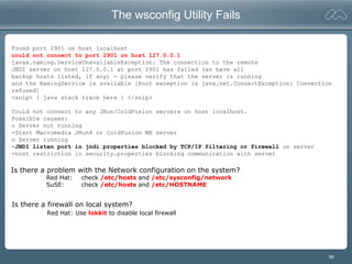 96
The wsconfig Utility Fails
Found port 2901 on host localhost
could not connect to port 2901 on host 127.0.0.1
javax.naming.ServiceUnavailableException: The connection to the remote
JNDI server on host 127.0.0.1 at port 2901 has failed (as have all
backup hosts listed, if any) - please verify that the server is running
and the NamingService is available [Root exception is java.net.ConnectException: Connection
refused]
<snip> { java stack trace here } </snip>
Could not connect to any JRun/ColdFusion servers on host localhost.
Possible causes:
o Server not running
-Start Macromedia JRun4 or ColdFusion MX server
o Server running
-JNDI listen port in jndi.properties blocked by TCP/IP filtering or firewall on server
-host restriction in security.properties blocking communication with server
Is there a firewall on local system?
Red Hat: Use lokkit to disable local firewall
Is there a problem with the Network configuration on the system?
Red Hat: check /etc/hosts and /etc/sysconfig/network
SuSE: check /etc/hosts and /etc/HOSTNAME
 