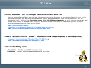 98
SELinux
Security Enhanced Linux – Coming to a Linux Distribution Near You!
National Security Agency (NSA), with the help of Linux community, has developed an access control architecture to confine
processes to only the files they need to complete their actions. This architecture is called security-enhanced Linux, or
SELinux for short. SELinux, is a Mandatory Access Control (MAC) security system for Linux based on the domain-type
model. It was written by the NSA and is comprised of a kernel module (included in all 2.6 kernels), patches to certain
security related applications, and a security policy.
http://www.nsa.gov/selinux/
http://www.redhat.com/magazine/001nov04/features/selinux/
http://fedora.redhat.com/docs/selinux-faq-fc3/index.html
Red Hat Enterprise Linux 4 (and FC3) includes SELinux (targeted policy in enforcing mode)
http://www.eweek.com/article2/0,1759,1707481,00.asp
http://www.linuxcompatible.org/story36797.html
Two Security Policy Types
- Permissive – Provides limited MAC in warning mode
- Enforcing – Provides and enforces a comprehensive, strict MAC.
 