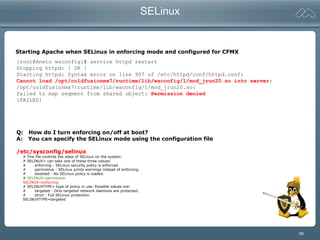 99
SELinux
Q: How do I turn enforcing on/off at boot?
A: You can specify the SELinux mode using the configuration file
/etc/sysconfig/selinux
# This file controls the state of SELinux on the system.
# SELINUX= can take one of these three values:
# enforcing - SELinux security policy is enforced.
# permissive - SELinux prints warnings instead of enforcing.
# disabled - No SELinux policy is loaded.
# SELINUX=permissive
SELINUX=enforcing
# SELINUXTYPE= type of policy in use. Possible values are:
# targeted - Only targeted network daemons are protected.
# strict - Full SELinux protection.
SELINUXTYPE=targeted
[root@Aneto wsconfig]# service httpd restart
Stopping httpd: [ OK ]
Starting httpd: Syntax error on line 907 of /etc/httpd/conf/httpd.conf:
Cannot load /opt/coldfusionmx7/runtime/lib/wsconfig/1/mod_jrun20.so into server:
/opt/coldfusionmx7/runtime/lib/wsconfig/1/mod_jrun20.so:
failed to map segment from shared object: Permission denied
[FAILED]
Starting Apache when SELinux in enforcing mode and configured for CFMX
 