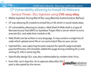 CFVulnerability allowing to Install IIS Malware
SeriousThreat : DLL Injection using CVE-2013-0625
● Media reported: During Mid of Dec 2013 (Remote Authentication ByPass)
● CF was allowing IIS module to Install DLLin IIS which in result steals data.
● CF vulnerability allowing to create a Web Shell (AWeb shell is a type of
Remote AccessTool (RAT) or backdoorTrojan file) in server which in turns
execute DLL and adds that module in IIS.
● Web Shells can be written in any language. It may contain a single line of
code which upload some file or run some batch files on your server.
● Injected DLL was capturing the post request for specific page example
paymentProcess.cfm (Installer added this page during installing DLL) and
writing CC info in some log file.
● Specifically design DLL was also undetectable by modern Anti-Virus.
● Even SSL can't stop this. As it captures data after SSL
post is decrypted by the server.
ColdFusion Security: Securing ColdFusion Server
 