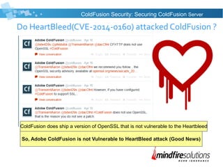 Do HeartBleed(CVE-2014-0160) attacked ColdFusion ?
ColdFusion Security: Securing ColdFusion Server
So, Adobe ColdFusion is not Vulnerable to HeartBleed attack (Good News)
ColdFusion does ship a version of OpenSSL that is not vulnerable to the Heartbleed
 