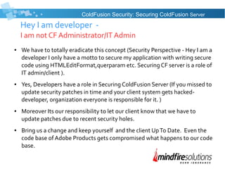 Hey I am developer -
I am not CF Administrator/IT Admin
● We have to totally eradicate this concept (Security Perspective - Hey I am a
developer I only have a motto to secure my application with writing secure
code using HTMLEditFormat,querparam etc. Securing CF server is a role of
IT admin/client ).
● Yes, Developers have a role in Securing ColdFusion Server (If you missed to
update security patches in time and your client system gets hacked-
developer, organization everyone is responsible for it. )
● Moreover Its our responsibility to let our client know that we have to
update patches due to recent security holes.
● Bring us a change and keep yourself and the client UpTo Date. Even the
code base of Adobe Products gets compromised what happens to our code
base.
ColdFusion Security: Securing ColdFusion Server
 
