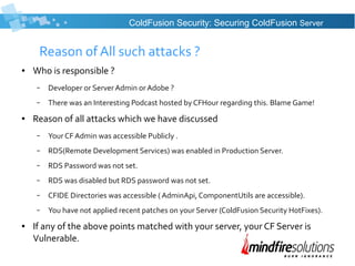 Reason of All such attacks ?
● Who is responsible ?
– Developer or ServerAdmin orAdobe ?
– There was an Interesting Podcast hosted by CFHour regarding this. Blame Game!
● Reason of all attacks which we have discussed
– Your CF Admin was accessible Publicly .
– RDS(Remote Development Services) was enabled in Production Server.
– RDS Password was not set.
– RDS was disabled but RDS password was not set.
– CFIDE Directories was accessible ( AdminApi, ComponentUtils are accessible).
– You have not applied recent patches on your Server (ColdFusion Security HotFixes).
● If any of the above points matched with your server, your CF Server is
Vulnerable.
ColdFusion Security: Securing ColdFusion Server
 