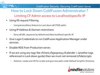 How to Lock Down ColdFusion Administrator ?
Limiting CF Admin access to Localhost/specific IP
● Using IIS request Filtering
– Using Access/Deny feature to Lock down all CFIDE paths
● Using IP Address & Domain restrictions
– Deny all URL sequence by default and allow localhost/ specific IP.
● Give Login Credentials to run ColdFusion Application Manager under
services.
● Disable RDS from Production server.
● If we are using any tags like cfchart,cfajaxproxy,cfcalender + (another tags
referenced in Lock down guide) then we must not removed /cfide/scripts
– Solution: create oneVD for scripts and give new path under Default ScriptSrc Directory
ColdFusion Security: Securing ColdFusion Server
 