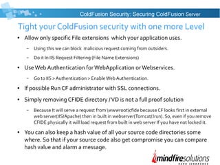 Tight your ColdFusion security with one more Level
● Allow only specific File extensions which your application uses.
– Using this we can block malicious request coming from outsiders.
– Do it In IIS Request Filtering (File Name Extensions)
● UseWeb Authentication forWebApplication orWebservices.
– Go to IIS > Authentication > EnableWeb Authentication.
● If possible Run CF administrator with SSL connections.
● Simply removing CFIDE directory /VD is not a full proof solution
– Because It will serve a request from wwwrootcfide because CF looks first in external
web server(IIS/Apache) then in built in webserver(Tomcat/Jrun). So, even if you remove
CFIDE physically it will load request from built in web server If you have not locked it.
● You can also keep a hash value of all your source code directories some
where. So that if your source code also get compromise you can compare
hash value and alarm a message.
ColdFusion Security: Securing ColdFusion Server
 