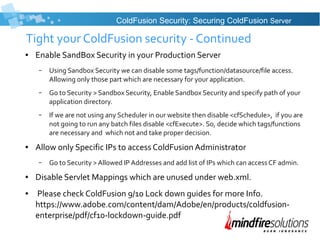 Tight your ColdFusion security - Continued
● Enable SandBox Security in your Production Server
– Using Sandbox Security we can disable some tags/function/datasource/file access.
Allowing only those part which are necessary for your application.
– Go to Security > Sandbox Security, Enable Sandbox Security and specify path of your
application directory.
– If we are not using any Scheduler in our website then disable <cfSchedule>, if you are
not going to run any batch files disable <cfExecute>. So, decide which tags/functions
are necessary and which not and take proper decision.
● Allow only Specific IPs to access ColdFusion Administrator
– Go to Security > Allowed IP Addresses and add list of IPs which can access CF admin.
● Disable Servlet Mappings which are unused under web.xml.
● Please check ColdFusion 9/10 Lock down guides for more Info.
https://www.adobe.com/content/dam/Adobe/en/products/coldfusion-
enterprise/pdf/cf10-lockdown-guide.pdf
ColdFusion Security: Securing ColdFusion Server
 