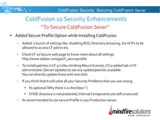 ColdFusion 10 Security Enhancements
“To Secure ColdFusion Sever”
● Added Secure Profile Option while Installing ColdFusion
– Added a bunch of settings like disabling RDS, Directory browsing, list of IPs to be
allowed to access CF admin etc.
– Check CF 10 Secure web page to know more about all settings
http://www.adobe.com/go/cf_secureprofile
– To install patches in CF 9 is like climbing Mount Everest, CF10 added tab in CF
administrator (Server Update) to see any update/patches available.
You can directly update those with one click.
– If you think that It will solve all your Security Problems then you are wrong.
● Its optional (Why there is a checkbox ? )
● CFIDE directory is not protected, Internal Components are still unsecured.
– Its recommended to use secure Profile in you Production server.
ColdFusion Security: Securing ColdFusion Server
 