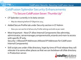 ColdFusion Splendor Security Enhancements
“To Secure ColdFusion Sever:Thumbs Up”
● CF Splendor currently in its beta version
– May be releasing before CF Objective 2014
● Added Secure Profile tab under Security section in CF Admin
– Now you can see list of all security Profile settings and edit as per need.
● Most Important - Now CF allow Internal Components like adminApi,
administrator, servermanager,componentutils,wizards and main to access
with specific IP only.
Security > Allowed IP Addresses (Allowed IP Addresses for ColdFusion
Internal Components)
● Still scripts are under cfide directory, hope by time of Final release they will
relocate it to some other places so that we can lockdown all cfide directory
in Production server.
ColdFusion Security: Securing ColdFusion Server
 