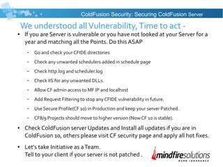 We understood allVulnerability,Time to act -
● If you are Server is vulnerable or you have not looked at your Server for a
year and matching all the Points. Do this ASAP
– Go and check your CFIDE directories
– Check any unwanted schedulers added in schedule page
– Check http.log and scheduler.log
– Check IIS for any unwanted DLLs.
– Allow CF admin access to MF IP and localhost
– Add Request Filtering to stop any CFIDE vulnerability in future.
– Use Secure Profile(CF 10) in Production and keep your server Patched.
– CF8/9 Projects should move to higher version (Now CF 10 is stable).
● Check ColdFusion server Updates and Install all updates if you are in
ColdFusion 10, others please visit CF security page and apply all hot fixes.
● Let's take Initiative as aTeam.
Tell to your client if your server is not patched .
ColdFusion Security: Securing ColdFusion Server
 