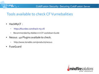 Tools available to check CFVurnebalities
● HackMyCf :
– https://foundeo.com/hack-my-cf/
– Recommended by Adobe in it CF Lockdown Guide
● Nessus : 40 Plugins avaibale to check.
– http://www.tenable.com/products/nessus
● FuseGuard
ColdFusion Security: Securing ColdFusion Server
 