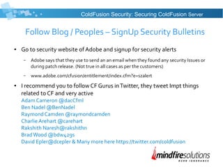 Follow Blog / Peoples – SignUp Security Bulletins
● Go to security website of Adobe and signup for security alerts
– Adobe says that they use to send an an email when they found any security Issues or
during patch release. (Not true in all cases as per the customers)
– www.adobe.com/cfusion/entitlement/index.cfm?e=szalert
● I recommend you to follow CF Gurus inTwitter, they tweet Impt things
related to CF and very active
Adam Cameron @dacCfml
Ben Nadel @BenNadel
Raymond Camden @raymondcamden
Charlie Arehart @carehart
Rakshith Naresh@rakshithn
BradWood @bdw429s
David Epler@dcepler & Many more here https://twitter.com/coldfusion
ColdFusion Security: Securing ColdFusion Server
 