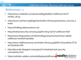 References -1
● http://www.cvedetails.com/product/8739/Adobe-Coldfusion.html?
vendor_id=53
● http://www.carehart.org/blog/client/index.cfm/2013/1/2/serious_security_t
hreat
● http://cfmlblog.adamcameron.me
● http://krebsonsecurity.com/2014/03/the-long-tail-of-coldfusion-fail/
● http://www.theguardian.com/technology/2014/mar/17/citroen-adobe-
coldfusion-hacked-backdoor
● http://www.coldfusionmuse.com/index.cfm/2014/3/6/IIS.Vulnerability.CF.Ta
sk.Scheduler.API
● http://boncode.blogspot.in/2013/01/cf-scheduled-task-security-
venerability.html
● https://wikidocs.adobe.com/wiki/display/coldfusionen/
ColdFusion Security: Securing ColdFusion Server
 